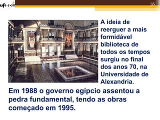 35



                         A ideia de
                         reerguer a mais
                         formidável
                         biblioteca de
                         todos os tempos
                         surgiu no final
                         dos anos 70, na
                         Universidade de
                         Alexandria.
Em 1988 o governo egípcio assentou a
pedra fundamental, tendo as obras
começado em 1995.
 