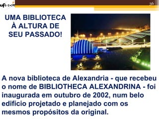 36


UMA BIBLIOTECA
  À ALTURA DE
 SEU PASSADO!




A nova biblioteca de Alexandria - que recebeu
o nome de BIBLIOTHECA ALEXANDRINA - foi
inaugurada em outubro de 2002, num belo
edifício projetado e planejado com os
mesmos propósitos da original.
 