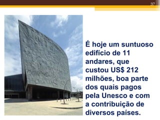 37




É hoje um suntuoso
edifício de 11
andares, que
custou US$ 212
milhões, boa parte
dos quais pagos
pela Unesco e com
a contribuição de
diversos países.
 