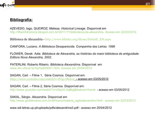 40



Bibliografia:

AZEVEDO, Iago, QUEIROZ, Melissa. Historical Lineage. Disponível em
http://ifbainfohistoria.blospot.com.br/2011/11/bibliodeca-de-alexandria. Acesso em 22/03/2012.

Biblioteca de Alexandria - http://www.bibalex.org/Home/Default_EN.aspx

CANFORA, Luciano. A Biblioteca Desaparecida. Companhia das Letras. 1996

FLOWER, Derek Adie. Biblioteca de Alexandria, as histórias da maior biblioteca da antiguidade.
Editora Nova Alexandria, 2002.

PATERLINI, Roberto Ribeiro. Biblioteca Alexandrina. Disponível em
www.dm.ufscar.br/hp/hp855001.html. Acesso em 20/04/2012

SAGAN, Carl. – Filme 1, Série Cosmos. Disponível em:
http://www.youtube.com/watch?v=fVqz-IRck1I - acesso em 03/05/2012

SAGAN, Carl. – Filme 2, Série Cosmos. Disponível em:
http://www.youtube.com/watch?v=z9qUrL3q8bg&feature=fvwrel - acesso em 03/05/2012

SAKAL, Sérgio. Alexandria. Disponível em
http://www.girafamania.com.br/africano/materia_egitoalexandria.html - acesso em 22/03/2012

www.sdi.letras.up.pt/uploads/pdfs/alexandrina3.pdf - acesso em 20/04/2012
 