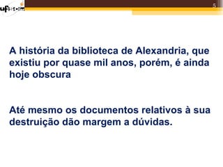 5




A história da biblioteca de Alexandria, que
existiu por quase mil anos, porém, é ainda
hoje obscura


Até mesmo os documentos relativos à sua
destruição dão margem a dúvidas.
 
