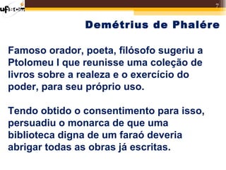 7


               Demétrius de Phalére

Famoso orador, poeta, filósofo sugeriu a
Ptolomeu I que reunisse uma coleção de
livros sobre a realeza e o exercício do
poder, para seu próprio uso.

Tendo obtido o consentimento para isso,
persuadiu o monarca de que uma
biblioteca digna de um faraó deveria
abrigar todas as obras já escritas.
 