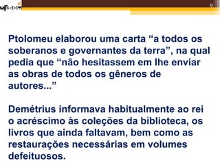 9




Ptolomeu elaborou uma carta “a todos os
soberanos e governantes da terra”, na qual
pedia que “não hesitassem em lhe enviar
as obras de todos os gêneros de
autores...”

Demétrius informava habitualmente ao rei
o acréscimo às coleções da biblioteca, os
livros que ainda faltavam, bem como as
restaurações necessárias em volumes
defeituosos.
 