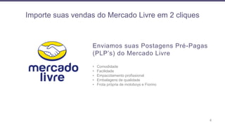 Importe suas vendas do Mercado Livre em 2 cliques
4
Enviamos suas Postagens Pré-Pagas
(PLP’s) do Mercado Livre
• Comodidade
• Facilidade
• Empacotamento profissional
• Embalagens de qualidade
• Frota própria de motoboys e Fiorino
 