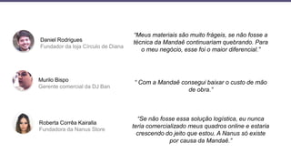 Daniel Rodrigues
Fundador da loja Círculo de Diana
Murilo Bispo
Gerente comercial da DJ Ban
Roberta Corrêa Kairalla
Fundadora da Nanus Store
“Meus materiais são muito frágeis, se não fosse a
técnica da Mandaê continuariam quebrando. Para
o meu negócio, esse foi o maior diferencial.”
“ Com a Mandaê consegui baixar o custo de mão
de obra.”
“Se não fosse essa solução logística, eu nunca
teria comercializado meus quadros online e estaria
crescendo do jeito que estou. A Nanus só existe
por causa da Mandaê.”
 
