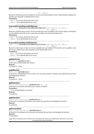 Proyecto Fin de Carrera de Daniel Prado Rodríguez Manual del Programador
Marco Conceptual para la Gestión de Conocimiento de entornos de colaboración: aplicación a la creación
de un portal de revistas electrónicas
258
int _idRevi)
Busca los artículos que está revisando un revisor en una determinada revista. Posteriormente mediante los
metodos get cogeremos la información de estos.
Parameters:
_eMail - Es el correo electrónico del revisor.
_idRevi - Es el identificador de la revista.
buscarArticulosNuevosSinRevisor
public void buscarArticulosNuevosSinRevisor(java.lang.String _eMail,
int _idRevi)
Busca los artículos que no tienen revisor asociado pero que sus palabras clave tienen alguna coincidencia
con las palabras clave del revisor y que estén asociados con una determinada revista.
Parameters:
_eMail - Es el correo electrónico del revisor.
_idRevi - Es el identificador de la revista.
buscarArticulosNuevosSinInteres
public void buscarArticulosNuevosSinInteres(java.lang.String _eMail,
int _idRevi)
Busca un artículo que no tiene un revisor asignado pero que además NO coincide con las palabras clave
del revisor, además deve estar contenido en una determinada revista
Parameters:
_eMail - Es el correo electrónico del revisor.
_idRevi - Es el identificador de la revista.
getIdArticulo
public int getIdArticulo()
Se devuelve el Identificador del Artículo
Returns:
Un Entero 0 -> Error
getIdRevista
public int getIdRevista()
Se devuelve el Identificador de la revista en la cual está asociado el artículo, previamenta hay que hacer
una búsqueda de artículos
Returns:
Un Entero 0 -> Error
getExtension
public java.lang.String getExtension(int _id)
Se devuelve la extensión del archivo que contiene el artículo
Parameters:
_id - Es el identificador del artículo
Returns:
La extension
getExtension
public java.lang.String getExtension()
Se devuelve la extensión del artículo, previamente hay que hacer una búsqueda de artículos
Returns:
La extension
getComentario
public java.lang.String getComentario()
Se devuelve el comentario de un artículo, previamente hay que hacer una búsqueda de artículos
Returns:
El comentario
 