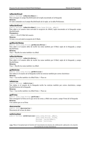 Proyecto Fin de Carrera de Daniel Prado Rodríguez Manual del Programador
Marco Conceptual para la Gestión de Conocimiento de entornos de colaboración: aplicación a la creación
de un portal de revistas electrónicas
350
isRecibirEmail
public boolean isRecibirEmail()
Para conseguir el campo RecibirEmails de la tupla encontrada en la búsqueda
Returns:
El valor contenido en el campo RecibirEmails de la tupla. en la tabla Profesiones.
isRecibirEmail
public boolean isRecibirEmail(java.lang.String _eMail)
Para saber si el usuario tiene activada la recepcion de eMails, tupla enocntrada en la búsqueda campo
RecibirEmails
Parameters:
_eMail - Es el E-Mail del usuario.
Returns:
Si tiene o no activada la recepción de E-Mails
getRecibirNotas
public java.lang.String getRecibirNotas()
Para saber si el usuario debe de recibir las notas también por E-Mail, tupla de la búsqueda y campo
RecibirNotas
Returns:
True -> Recibe las notas también via eMail.
isRecibirNotas
public boolean isRecibirNotas()
Para saber si el usuario debe de recibir las notas también por E-Mail, tupla de la búsqueda y campo
RecibirNotas
Returns:
True -> Recibe las notas también via eMail.
getNoticias
public java.lang.String getNoticias()
Nos indica si el usuario de la búsqueda recibe las noticias también por correo electrónico
Returns:
True -> Las recibe también vía eMail False -> Pues no
isNoticias
public boolean isNoticias()
Nos indica si el usuario de la búsqueda recibe las noticias también por correo electrónico, campo
RecibirNoticias de la búsqueda
Returns:
True -> Las recibe también vía eMail False -> Pues no
getFirma
public java.lang.String getFirma()
Para conseguier la firma con la que envia las notas y eMail este usuario, campo Firma de la búsqueda
Returns:
Una cadena que es su firma
desconectar
public void desconectar()
Desconecta de la base de datos
setActualizar
public boolean setActualizar(java.lang.String _eMail,
java.lang.String _firma,
boolean _recibirEmail,
boolean _noticias,
 