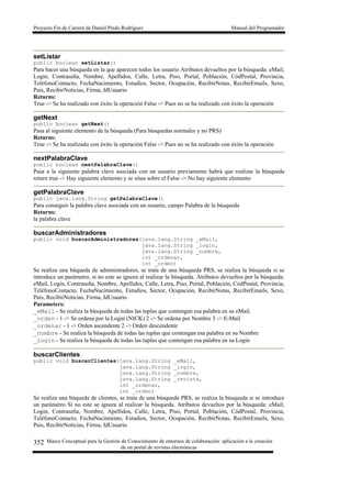 Proyecto Fin de Carrera de Daniel Prado Rodríguez Manual del Programador
Marco Conceptual para la Gestión de Conocimiento de entornos de colaboración: aplicación a la creación
de un portal de revistas electrónicas
352
setListar
public boolean setListar()
Para hacer una búsqueda en la que aparecen todos los usuario Atributos devueltos por la búsqueda: eMail,
Login, Contraseña, Nombre, Apellidos, Calle, Letra, Piso, Portal, Población, CódPostal, Provincia,
TeléfonoContacto, FechaNacimiento, Estudios, Sector, Ocupación, RecibirNotas, RecibirEmails, Sexo,
Pais, RecibirNoticias, Firma, IdUsuario
Returns:
True -> Se ha realizado con éxito la operación False -> Pues no se ha realizado con éxito la operación
getNext
public boolean getNext()
Pasa al siguiente elemento de la búsqueda (Para búsquedas normales y no PRS)
Returns:
True -> Se ha realizado con éxito la operación False -> Pues no se ha realizado con éxito la operación
nextPalabraClave
public boolean nextPalabraClave()
Pasa a la siguiente palabra clave asociada con un usuario previamente habrá que realizar la búsqueda
return true -> Hay siguiente elemento y se situa sobre el False -> No hay siguiente elemento
getPalabraClave
public java.lang.String getPalabraClave()
Para conseguir la palabra clave asociada con un usuario, campo Palabra de la búsqueda
Returns:
la palabra clave
buscarAdministradores
public void buscarAdministradores(java.lang.String _eMail,
java.lang.String _login,
java.lang.String _nombre,
int _ordenar,
int _orden)
Se realiza una búqueda de administradores, se trata de una búsqueda PRS, se realiza la búsqueda si se
introduce un parámetro, si no este se ignora al realizar la búsqueda. Atributos devueltos por la búsqueda:
eMail, Login, Contraseña, Nombre, Apellidos, Calle, Letra, Piso, Portal, Población, CódPostal, Provincia,
TeléfonoContacto, FechaNacimiento, Estudios, Sector, Ocupación, RecibirNotas, RecibirEmails, Sexo,
Pais, RecibirNoticias, Firma, IdUsuario
Parameters:
_eMail - Se realiza la búsqueda de todas las tuplas que contengan esa palabra en su eMail.
_orden - 1 -> Se ordena por la Login (NICK) 2 -> Se ordena por Nombre 3 -> E-Mail
_ordenar - 1 -> Orden ascendente 2 -> Orden descendente
_nombre - Se realiza la búsqueda de todas las tuplas que contengan esa palabra en su Nombre
_login - Se realiza la búsqueda de todas las tuplas que contengan esa palabra en su Login
buscarClientes
public void buscarClientes(java.lang.String _eMail,
java.lang.String _login,
java.lang.String _nombre,
java.lang.String _revista,
int _ordenar,
int _orden)
Se realiza una búqueda de clientes, se trata de una búsqueda PRS, se realiza la búsqueda si se introduce
un parámetro Si no este se ignora al realizar la búsqueda. Atributos devueltos por la búsqueda: eMail,
Login, Contraseña, Nombre, Apellidos, Calle, Letra, Piso, Portal, Población, CódPostal, Provincia,
TeléfonoContacto, FechaNacimiento, Estudios, Sector, Ocupación, RecibirNotas, RecibirEmails, Sexo,
Pais, RecibirNoticias, Firma, IdUsuario
 