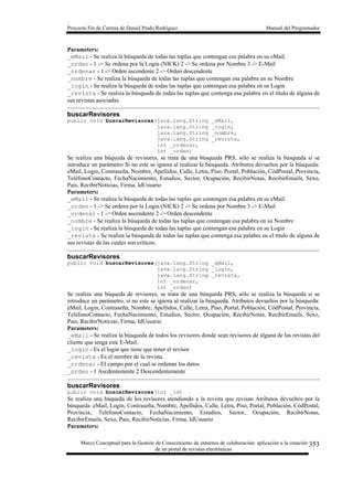 Proyecto Fin de Carrera de Daniel Prado Rodríguez Manual del Programador
Marco Conceptual para la Gestión de Conocimiento de entornos de colaboración: aplicación a la creación
de un portal de revistas electrónicas
353
Parameters:
_eMail - Se realiza la búsqueda de todas las tuplas que contengan esa palabra en su eMail.
_orden - 1 -> Se ordena por la Login (NICK) 2 -> Se ordena por Nombre 3 -> E-Mail
_ordenar - 1 -> Orden ascendente 2 -> Orden descendente
_nombre - Se realiza la búsqueda de todas las tuplas que contengan esa palabra en su Nombre
_login - Se realiza la búsqueda de todas las tuplas que contengan esa palabra en su Login
_revista - Se realiza la búsqueda de todas las tuplas que contenga esa palabra en el título de alguna de
sus revistas asociadas
buscarRevisores
public void buscarRevisores(java.lang.String _eMail,
java.lang.String _login,
java.lang.String _nombre,
java.lang.String _revista,
int _ordenar,
int _orden)
Se realiza una búqueda de revisores, se trata de una búsqueda PRS, sólo se realiza la búsqueda si se
introduce un parámetro Si no este se ignora al realizar la búsqueda. Atributos devueltos por la búsqueda:
eMail, Login, Contraseña, Nombre, Apellidos, Calle, Letra, Piso, Portal, Población, CódPostal, Provincia,
TeléfonoContacto, FechaNacimiento, Estudios, Sector, Ocupación, RecibirNotas, RecibirEmails, Sexo,
Pais, RecibirNoticias, Firma, IdUsuario
Parameters:
_eMail - Se realiza la búsqueda de todas las tuplas que contengan esa palabra en su eMail.
_orden - 1 -> Se ordena por la Login (NICK) 2 -> Se ordena por Nombre 3 -> E-Mail
_ordenar - 1 -> Orden ascendente 2 -> Orden descendente
_nombre - Se realiza la búsqueda de todas las tuplas que contengan esa palabra en su Nombre
_login - Se realiza la búsqueda de todas las tuplas que contengan esa palabra en su Login
_revista - Se realiza la búsqueda de todas las tuplas que contenga esa palabra en el título de alguna de
sus revistas de las cuales son críticos.
buscarRevisores
public void buscarRevisores(java.lang.String _eMail,
java.lang.String _login,
java.lang.String _revista,
int _ordenar,
int _orden)
Se realiza una búqueda de revisores, se trata de una búsqueda PRS, sólo se realiza la búsqueda si se
introduce un parámetro, si no este se ignora al realizar la búsqueda. Atributos devueltos por la búsqueda:
eMail, Login, Contraseña, Nombre, Apellidos, Calle, Letra, Piso, Portal, Población, CódPostal, Provincia,
TeléfonoContacto, FechaNacimiento, Estudios, Sector, Ocupación, RecibirNotas, RecibirEmails, Sexo,
Pais, RecibirNoticias, Firma, IdUsuario
Parameters:
_eMail - Se realiza la búsqueda de todos los revisores donde sean revisores de alguna de las revistas del
cliente que tenga este E-Mail.
_login - Es el login que tiene que tener el revisor
_revista - Es el nombre de la revista.
_ordenar - El campo por el cual se ordenan los datos
_orden - 1 Ascdentemente 2 Descendentemente
buscarRevisores
public void buscarRevisores(int _id)
Se realiza una búqueda de los revisores atendiendo a la revista que revisan Atributos devueltos por la
búsqueda: eMail, Login, Contraseña, Nombre, Apellidos, Calle, Letra, Piso, Portal, Población, CódPostal,
Provincia, TeléfonoContacto, FechaNacimiento, Estudios, Sector, Ocupación, RecibirNotas,
RecibirEmails, Sexo, Pais, RecibirNoticias, Firma, IdUsuario
Parameters:
 