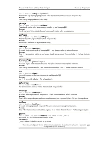 Proyecto Fin de Carrera de Daniel Prado Rodríguez Manual del Programador
Marco Conceptual para la Gestión de Conocimiento de entornos de colaboración: aplicación a la creación
de un portal de revistas electrónicas
355
public boolean isPaginaSiguiente()
Para saber si hay alguna página posterior sobre la cual estamos situados en una búsqueda PRS
Returns:
True -> Hay una página False -> No la hay
getPage
public java.lang.String getPage()
Para saber la página sobre la que estamos situados en una búsqueda PRS
Returns:
Nos devuelve un String indicándonos el número de la página sobre la que estamos
getPages
public java.lang.String getPages()
Para saber cuantas páginas ha devuelto la búsqueda PRS
Returns:
No devuelve el número de páginas en un String
nextPage
public boolean nextPage()
Se va a la siguiente página de la búsqueda PRS y nos situamos sobre el primer elemento.
Returns:
True -> Hay siguiente página y nos hemos situado en su primer elemento False -> No hay siguiente
página
previousPage
public boolean previousPage()
Se va a la página anterior de una búsqueda PRS y nos situamos sobre el primer elemento.
Returns:
True -> Hay elemento anterior y nos hemos situados sobre el False -> No hay elemento anterior
first
public boolean first()
Nos posicionamos en el primer elemento de una búsqueda PRS
Returns:
true -> Se ha podido ir False -> No se ha podido ir.
beforeFirst
public void beforeFirst()
Nos posicionamos antes del primer elemento de la búsqueda PRS
firstPage
public boolean firstPage()
Se va a la primera página de la búsqueda PRS y nos situamos sobre el primer elemento.
Returns:
True -> Hay primer página y nos hemos situado en su primer elemento False -> No hay ninguna página
lastPage
public boolean lastPage()
Se va a la última página de la búsqueda PRS y nos situamos sobre su primer elemento.
Returns:
True -> Nos hemos situado en la última página y en su primer elemento False -> No hay ninguna página
getNick
public java.lang.String getNick(java.lang.String _eMail)
Nos dice el nick del cliente que ha creado la revista
Parameters:
_eMail - Es el E-Mail del creador de la revista
 