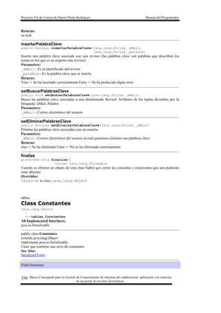 Proyecto Fin de Carrera de Daniel Prado Rodríguez Manual del Programador
Marco Conceptual para la Gestión de Conocimiento de entornos de colaboración: aplicación a la creación
de un portal de revistas electrónicas
356
Returns:
su nick
insertarPalabraClave
public boolean insertarPalabraClave(java.lang.String _eMail,
java.lang.String _palabra)
Inserta una palabra clave asociada con una revisor (las palabras clave son palabras que describen los
temas en los que es un experto este revisor)
Parameters:
_eMail - Es el identificado del revisor
_palabra - Es la palabra clave que se inserta
Returns:
True -> Se ha insertado correctamente False -> Se ha producido algún error
setBuscarPalabrasClave
public void setBuscarPalabrasClave(java.lang.String _eMail)
Busca las palabras clave asociadas a una determinado Revisor Atributos de las tuplas devueltas por la
búsqueda: eMail, Palabra
Parameters:
_eMail - Correo electrónico del usuario
setEliminarPalabrasClave
public boolean setEliminarPalabrasClave(java.lang.String _eMail)
Elimina las palabras clave asociadas con un usuario
Parameters:
_eMail - Correo electrónico del usuario al cual queremos eliminar sus palabras clave
Returns:
true -> Se ha eliminado False -> No se ha eliminado correctamente
finalize
protected void finalize()
throws java.lang.Throwable
Cuando se elimina un objeto de esta clase habrá que cerrar las consultas y conexiones que aun pudieran
estar abiertas
Overrides:
finalize in class java.lang.Object
tablas
Class Constantes
java.lang.Object
|
+--tablas.Constantes
All Implemented Interfaces:
java.io.Serializable
public class Constantes
extends java.lang.Object
implements java.io.Serializable
Clase que contiene una serie de constantes
See Also:
Serialized Form
Field Summary
 