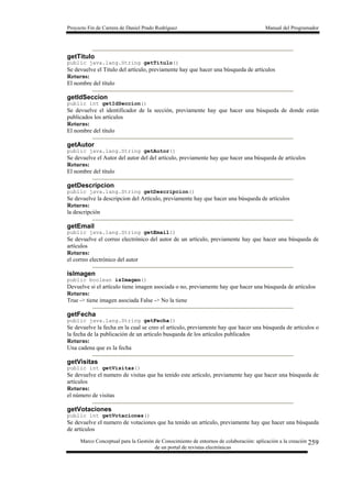 Proyecto Fin de Carrera de Daniel Prado Rodríguez Manual del Programador
Marco Conceptual para la Gestión de Conocimiento de entornos de colaboración: aplicación a la creación
de un portal de revistas electrónicas
259
getTitulo
public java.lang.String getTitulo()
Se devuelve el Titulo del artículo, previamente hay que hacer una búsqueda de artículos
Returns:
El nombre del título
getIdSeccion
public int getIdSeccion()
Se devuelve el identificador de la sección, previamente hay que hacer una búsqueda de donde están
publicados los artículos
Returns:
El nombre del título
getAutor
public java.lang.String getAutor()
Se devuelve el Autor del autor del del artículo, previamente hay que hacer una búsqueda de artículos
Returns:
El nombre del título
getDescripcion
public java.lang.String getDescripcion()
Se devuelve la descripcion del Artículo, previamente hay que hacer una búsqueda de artículos
Returns:
la descripción
getEmail
public java.lang.String getEmail()
Se devuelve el correo electrónico del autor de un artículo, previamente hay que hacer una búsqueda de
artículos
Returns:
el correo electrónico del autor
isImagen
public boolean isImagen()
Devuelve si el artículo tiene imagen asociada o no, previamente hay que hacer una búsqueda de artículos
Returns:
True -> tiene imagen asociada False -> No la tiene
getFecha
public java.lang.String getFecha()
Se devuelve la fecha en la cual se creo el artículo, previamente hay que hacer una búsqueda de artículos o
la fecha de la publicación de un artículo busqueda de los artículos publicados
Returns:
Una cadena que es la fecha
getVisitas
public int getVisitas()
Se devuelve el numero de visitas que ha tenido este artículo, previamente hay que hacer una búsqueda de
artículos
Returns:
el número de visitas
getVotaciones
public int getVotaciones()
Se devuelve el numero de votaciones que ha tenido un artículo, previamente hay que hacer una búsqueda
de artículos
 