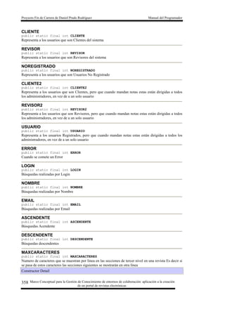 Proyecto Fin de Carrera de Daniel Prado Rodríguez Manual del Programador
Marco Conceptual para la Gestión de Conocimiento de entornos de colaboración: aplicación a la creación
de un portal de revistas electrónicas
358
CLIENTE
public static final int CLIENTE
Representa a los usuarios que son Clientes del sistema
REVISOR
public static final int REVISOR
Representa a los usuarios que son Revisores del sistema
NOREGISTRADO
public static final int NOREGISTRADO
Representa a los usuarios que son Usuarios No Registrado
CLIENTE2
public static final int CLIENTE2
Representa a los usuarios que son Clientes, pero que cuando mandan notas estas están dirigidas a todos
los administradores, en vez de a un solo usuario
REVISOR2
public static final int REVISOR2
Representa a los usuarios que son Revisores, pero que cuando mandan notas estas están dirigidas a todos
los administradores, en vez de a un solo usuario
USUARIO
public static final int USUARIO
Representa a los usuarios Registrados, pero que cuando mandan notas estas están dirigidas a todos los
administradores, en vez de a un solo usuario
ERROR
public static final int ERROR
Cuando se comete un Error
LOGIN
public static final int LOGIN
Búsquedas realizadas por Login
NOMBRE
public static final int NOMBRE
Búsquedas realizadas por Nombre
EMAIL
public static final int EMAIL
Búsquedas realizadas por Email
ASCENDENTE
public static final int ASCENDENTE
Búsquedas Acendente
DESCENDENTE
public static final int DESCENDENTE
Búsquedas descendentes
MAXCARACTERES
public static final int MAXCARACTERES
Numero de caracteres que se muestran por linea en las secciones de tercer nivel en una revista Es decir si
se pasa de estos caracteres las secciones siguientes se mostrarán en otra línea
Constructor Detail
 