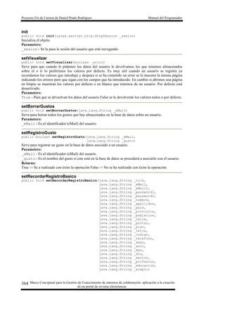 Proyecto Fin de Carrera de Daniel Prado Rodríguez Manual del Programador
Marco Conceptual para la Gestión de Conocimiento de entornos de colaboración: aplicación a la creación
de un portal de revistas electrónicas
364
init
public void init(javax.servlet.http.HttpSession _sesion)
Inicializa el objeto.
Parameters:
_sesion - Se le pasa la sesión del usuario que esté navegando.
setVisualizar
public void setVisualizar(boolean _error)
Sirve para que cuando le pidamos los datos del usuario le devolvamos los que tenemos almacenados
sobre el o si lo preferimos los valores por defecto. Es muy util cuando un usuario se registra ya
recordamos los valores que introdujo y despues si se ha cometido un error se le muestra la misma página
indicando los errores pero que sigan con los campos que ha introducido. En cambio si abrimos una página
en limpio se muestran los valores por defecto o en blanco que tenemos de un usuario. Por defecto está
desactivado.
Parameters:
True - Para que se devuelvan los datos del usuario False se le devolverán los valores nulos o por defecto.
setBorrarGustos
public void setBorrarGustos(java.lang.String _eMail)
Sirve para borrar todos los gustos que hay almacenados en la base de datos sobre un usuario.
Parameters:
_eMail - Es el identificador (eMail) del usuario.
setRegistroGusto
public boolean setRegistroGusto(java.lang.String _eMail,
java.lang.String _gusto)
Sirve para registrar un gusto en la base de datos asociado a un usuario.
Parameters:
_eMail - Es el identificador (eMail) del usuario.
_gusto - Es el nombre del gusto si este está en la base de datos se procederá a asociarlo con el usuario.
Returns:
True -> Se a realizado con éxito la operación False -> No se ha realizado con éxito la operación.
setRecordarRegistroBasico
public void setRecordarRegistroBasico(java.lang.String _nick,
java.lang.String _eMail,
java.lang.String _eMail2,
java.lang.String _password1,
java.lang.String _password2,
java.lang.String _nombre,
java.lang.String _apellidos,
java.lang.String _pais,
java.lang.String _provincia,
java.lang.String _poblacion,
java.lang.String _calle,
java.lang.String _portal,
java.lang.String _piso,
java.lang.String _letra,
java.lang.String _codigo,
java.lang.String _telefono,
java.lang.String _sexo,
java.lang.String _anio,
java.lang.String _mes,
java.lang.String _dia,
java.lang.String _sector,
java.lang.String _profesion,
java.lang.String _educacion,
java.lang.String _acepto)
 