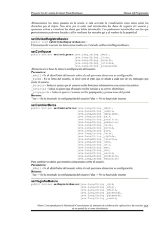 Proyecto Fin de Carrera de Daniel Prado Rodríguez Manual del Programador
Marco Conceptual para la Gestión de Conocimiento de entornos de colaboración: aplicación a la creación
de un portal de revistas electrónicas
365
Almacenamos los datos pasados en la sesión si esta activada la visualización estos datos serán los
devueltos por el objeto. Nos sirve por si están mal introducidos los datos de registro del usuario y
queremos volver a visualizar los datos que había introducido. Los parámetros introducidos son los que
posteriormente podremos haceder a ellos mediante los metodos get y el nombre de la propiedad
setOlvidarRegistroBasico
public void setOlvidarRegistroBasico()
Eliminamos de la sesión los datos almacenados en el método setRecordarRegistroBasico.
setConfigurar
public boolean setConfigurar(java.lang.String _eMail,
java.lang.String _firma,
java.lang.String _boletin,
java.lang.String _noticias,
java.lang.String _propaganda)
Almacena en la base de datos la configuración del usuario.
Parameters:
_eMail - Es el identifiador del usuario sobre el cual queremos almacenar su configuración.
_firma - Es la firma del usuario, es decir será el texto que se añada a cada uno de los mensages que
envíe el usuario.
_boletin - Indica si quiere que el usuario reciba boletines informativos a su correo electrónico.
_noticias - Indica si quiere que el usuario reciba noticias a su correo electrónico.
_propaganda - Indica si quiere el usuario recibir propaganda y promociones del portal.
Returns:
True -> Se ha insertado la configuración del usuario False -> No se ha podido insertar
setCambiarDatos
public boolean setCambiarDatos(java.lang.String _eMail,
java.lang.String _nombre,
java.lang.String _apellidos,
java.lang.String _pais,
java.lang.String _provincia,
java.lang.String _poblacion,
java.lang.String _calle,
java.lang.String _portal,
java.lang.String _piso,
java.lang.String _letra,
java.lang.String _zipCode,
java.lang.String _telefono,
java.lang.String _sexo,
java.lang.String _anio,
java.lang.String _mes,
java.lang.String _dia,
java.lang.String _sector,
java.lang.String _profesion,
java.lang.String _educacion)
Para cambiar los datos que tenemos almacenados sobre el usuario.
Parameters:
_eMail - Es el identifiador del usuario sobre el cual queremos almacenar su configuración.
Returns:
True -> Se ha insertado la configuración del usuario False -> No se ha podido insertar
setRegistroBasico
public boolean setRegistroBasico(java.lang.String _nick,
java.lang.String _eMail,
java.lang.String _eMail2,
java.lang.String _password1,
java.lang.String _password2,
java.lang.String _nombre,
 