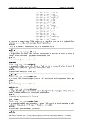 Proyecto Fin de Carrera de Daniel Prado Rodríguez Manual del Programador
Marco Conceptual para la Gestión de Conocimiento de entornos de colaboración: aplicación a la creación
de un portal de revistas electrónicas
366
java.lang.String _apellidos,
java.lang.String _pais,
java.lang.String _provincia,
java.lang.String _poblacion,
java.lang.String _calle,
java.lang.String _portal,
java.lang.String _piso,
java.lang.String _letra,
java.lang.String _codigo,
java.lang.String _telefono,
java.lang.String _sexo,
java.lang.String _anio,
java.lang.String _mes,
java.lang.String _dia,
java.lang.String _sector,
java.lang.String _profesion,
java.lang.String _educacion,
java.lang.String _acepto)
Se registra a un nuevo usuario. Si hay algún error se recuerda el error que se ha producido. Los
parámetros se coresponden con los datos que el usuario a introducido.
Returns:
True -> Se ha insertado al nuevo usuario False -> No se ha podido insertar
getNick
public java.lang.String getNick()
Se recupera el nick que tenemo sobre el usuario. Puede provenir de la sesión o de la base de datos o el
valor por defecto dependiendo a que métodos hemos llamado antes.
Returns:
Devuelve el valor quetenemos sobre el nick
getEmail
public java.lang.String getEmail()
Se recupera el eMail que tenemo sobre el usuario. Puede provenir de la sesión, de la base de datos o el
valor por defecto dependiendo a que métodos hemos llamado antes.
Returns:
Devuelve el valor quetenemos sobre el nick
getEmail2
public java.lang.String getEmail2()
Se recupera el eMail2 que tenemo sobre el usuario. Puede provenir de la sesión o puede estar el valor por
defecto.
Returns:
Devuelve el valor quetenemos sobre el nick
getNombre
public java.lang.String getNombre()
Se recuper el Nombre que tenomos sobre el usuario. Puede provenir de la sesió, pues estar su valor por
defecto , dependerá del método que se ha llamado con anterioridad.
Returns:
Devuelve el valor que tenemos sobre el nombre.
getApellidos
public java.lang.String getApellidos()
Se recuperan los Apellidos que tenomos sobre el usuario. Puede provenir de la sesió, pues estar su valor
por defecto , dependerá del método que se ha llamado con anterioridad.
Returns:
Devuelve el valor que tenemos sobre los apellidos.
getPais
 