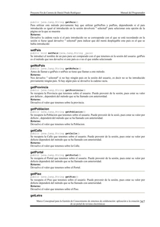 Proyecto Fin de Carrera de Daniel Prado Rodríguez Manual del Programador
Marco Conceptual para la Gestión de Conocimiento de entornos de colaboración: aplicación a la creación
de un portal de revistas electrónicas
367
public java.lang.String getPais()
Para utilizar este método previamente hay que utilizar getNoPais y putPais, dependiendo si el pais
introducido es igual al introducido en la sesión devolverá " selected" para selecionar esta opción de la
página en la que se muestra
Returns:
Devuelve la cadena vacía si el pais introducido no se corresponde con el que se está recordando en la
sesión si fuese igual devuelve " selected" para indicar que del menú desplegable este pais es el que se
había introducido
setPais
public void setPais(java.lang.String _pais)
Se introduci el nombre de un pais para ser comparado con el que tenemos en la sesión del usuario. getPais
es el método que nos devuelve si este país es o no el que estaba selecionado
getNoPais
public java.lang.String getNoPais()
Antes de llamar a getPais o setPais se tiene que llamar a este método.
Returns:
Nos devuelve " selected" si no hay ningún pais en la sesión del usuario, es decir no se ha introducido
previamente ningún pais. Si hay algún pais se devuelve la cadena vacía.
getProvincia
public java.lang.String getProvincia()
Se recupera la Provincia que tenomos sobre el usuario. Puede provenir de la sesión, pues estar su valor
por defecto , dependerá del método que se ha llamado con anterioridad.
Returns:
Devuelve el valor que tenemos sobre la provincia.
getPoblacion
public java.lang.String getPoblacion()
Se recupera la Poblacion que tenomos sobre el usuario. Puede provenir de la sesió, pues estar su valor por
defecto , dependerá del método que se ha llamado con anterioridad.
Returns:
Devuelve el valor que tenemos sobre la Poblacion.
getCalle
public java.lang.String getCalle()
Se recupera la Calle que tenomos sobre el usuario. Puede provenir de la sesión, pues estar su valor por
defecto dependerá del método que se ha llamado con anterioridad.
Returns:
Devuelve el valor que tenemos sobre la Calle.
getPortal
public java.lang.String getPortal()
Se recupera el Portal que tenomos sobre el usuario. Puede provenir de la sesión, pues estar su valor por
defecto dependerá del método que se ha llamado con anterioridad.
Returns:
Devuelve el valor que tenemos sobre el Portal.
getPiso
public java.lang.String getPiso()
Se recupera el Piso que tenomos sobre el usuario. Puede provenir de la sesión, pues estar su valor por
defecto dependerá del método que se ha llamado con anterioridad.
Returns:
Devuelve el valor que tenemos sobre el Piso.
getLetra
 