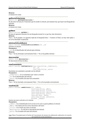 Proyecto Fin de Carrera de Daniel Prado Rodríguez Manual del Programador
Marco Conceptual para la Gestión de Conocimiento de entornos de colaboración: aplicación a la creación
de un portal de revistas electrónicas
260
Returns:
el número de visitas
getSumaVotaciones
public int getSumaVotaciones()
Se devuelve la Suma de Votaciones que ha tenido el artículo, previamente hay que hacer una búsqueda de
artículos
Returns:
el número de visitas
getNext
public boolean getNext()
Se pasa al siguiente elemento de una búsqueda normal (si es que hay más elementos),
Returns:
True -> Se ha pasado a la siguiente tupla de la búsqueda False -> Estamos al final y no hay más tuplas o
no se ha efectuado la operación
eliminarArticuloNuevo
public boolean eliminarArticuloNuevo(int _id)
eliminar un articulo
Parameters:
_id - Es el identificador del artículo para eliminar
Returns:
True -> Se ha eliminado correctamente False -> No se ha podido eliminar
desconectar
public void desconectar()
Se desconecta la base de datos.
newComentario
public boolean newComentario(java.lang.String _comentario,
int _id,
java.lang.String _autor)
Insertamos un comentario asociado con un artículo
Parameters:
_comentario - Es el comentario que vamos a insertar
_id - Es el identificador del artículo
_autor - Es el nombre del autor del comentario
Returns:
True -> Se ha insertado correctamente False -> No se ha insertado correctamente
newArticulo
public boolean newArticulo(int _idRevi,
java.lang.String _eMail,
java.lang.String _titulo,
java.lang.String _descripcion,
java.lang.String _autor,
java.sql.Date _fecha,
java.lang.String _extension,
boolean _imagen)
Inserta una nuevo artículo en el sistema
Parameters:
_idRevi - Es el identificador de la revista en la cual se quiere publicar el artículo
_eMail - Es la dirección de correo electrónico del autor
_titulo - Es el titulo que tiene el artículo
_descripcion - Es una breve descripción del artículo
_autor - Es el nombre del autor del artículo
 