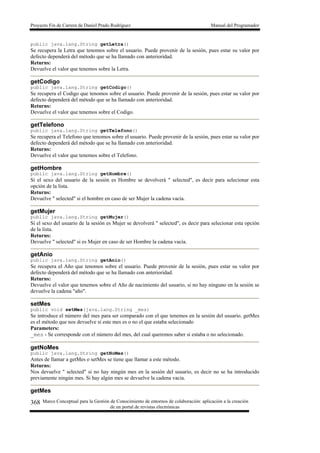 Proyecto Fin de Carrera de Daniel Prado Rodríguez Manual del Programador
Marco Conceptual para la Gestión de Conocimiento de entornos de colaboración: aplicación a la creación
de un portal de revistas electrónicas
368
public java.lang.String getLetra()
Se recupera la Letra que tenomos sobre el usuario. Puede provenir de la sesión, pues estar su valor por
defecto dependerá del método que se ha llamado con anterioridad.
Returns:
Devuelve el valor que tenemos sobre la Letra.
getCodigo
public java.lang.String getCodigo()
Se recupera el Codigo que tenomos sobre el usuario. Puede provenir de la sesión, pues estar su valor por
defecto dependerá del método que se ha llamado con anterioridad.
Returns:
Devuelve el valor que tenemos sobre el Codigo.
getTelefono
public java.lang.String getTelefono()
Se recupera el Telefono que tenomos sobre el usuario. Puede provenir de la sesión, pues estar su valor por
defecto dependerá del método que se ha llamado con anterioridad.
Returns:
Devuelve el valor que tenemos sobre el Telefono.
getHombre
public java.lang.String getHombre()
Si el sexo del usuario de la sesión es Hombre se devolverá " selected", es decir para selecionar esta
opción de la lista.
Returns:
Devuelve " selected" si el hombre en caso de ser Mujer la cadena vacía.
getMujer
public java.lang.String getMujer()
Si el sexo del usuario de la sesión es Mujer se devolverá " selected", es decir para selecionar esta opción
de la lista.
Returns:
Devuelve " selected" si es Mujer en caso de ser Hombre la cadena vacía.
getAnio
public java.lang.String getAnio()
Se recupera el Año que tenomos sobre el usuario. Puede provenir de la sesión, pues estar su valor por
defecto dependerá del método que se ha llamado con anterioridad.
Returns:
Devuelve el valor que tenemos sobre el Año de nacimiento del usuario, si no hay ninguno en la sesión se
devuelve la cadena "año".
setMes
public void setMes(java.lang.String _mes)
Se introduce el número del mes para ser comparado con el que tenemos en la sesión del usuario. getMes
es el método que nos devuelve si este mes es o no el que estaba selecionado
Parameters:
_mes - Se corresponde con el número del mes, del cual queremos saber si estaba o no selecionado.
getNoMes
public java.lang.String getNoMes()
Antes de llamar a getMes o setMes se tiene que llamar a este método.
Returns:
Nos devuelve " selected" si no hay ningún mes en la sesión del usuario, es decir no se ha introducido
previamente ningún mes. Si hay algún mes se devuelve la cadena vacía.
getMes
 