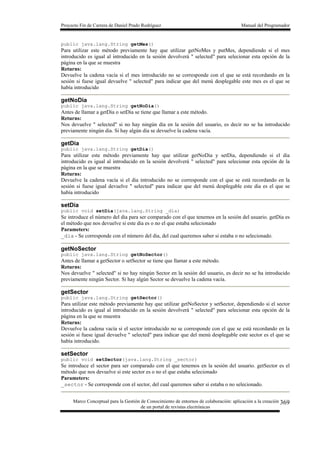 Proyecto Fin de Carrera de Daniel Prado Rodríguez Manual del Programador
Marco Conceptual para la Gestión de Conocimiento de entornos de colaboración: aplicación a la creación
de un portal de revistas electrónicas
369
public java.lang.String getMes()
Para utilizar este método previamente hay que utilizar getNoMes y putMes, dependiendo si el mes
introducido es igual al introducido en la sesión devolverá " selected" para selecionar esta opción de la
página en la que se muestra
Returns:
Devuelve la cadena vacía si el mes introducido no se corresponde con el que se está recordando en la
sesión si fuese igual devuelve " selected" para indicar que del menú desplegable este mes es el que se
había introducido
getNoDia
public java.lang.String getNoDia()
Antes de llamar a getDia o setDia se tiene que llamar a este método.
Returns:
Nos devuelve " selected" si no hay ningún dia en la sesión del usuario, es decir no se ha introducido
previamente ningún dia. Si hay algún dia se devuelve la cadena vacía.
getDia
public java.lang.String getDia()
Para utilizar este método previamente hay que utilizar getNoDia y setDia, dependiendo si el dia
introducido es igual al introducido en la sesión devolverá " selected" para selecionar esta opción de la
página en la que se muestra
Returns:
Devuelve la cadena vacía si el dia introducido no se corresponde con el que se está recordando en la
sesión si fuese igual devuelve " selected" para indicar que del menú desplegable este dia es el que se
había introducido
setDia
public void setDia(java.lang.String _dia)
Se introduce el número del dia para ser comparado con el que tenemos en la sesión del usuario. getDia es
el método que nos devuelve si este dia es o no el que estaba selecionado
Parameters:
_dia - Se corresponde con el número del dia, del cual queremos saber si estaba o no selecionado.
getNoSector
public java.lang.String getNoSector()
Antes de llamar a getSector o setSector se tiene que llamar a este método.
Returns:
Nos devuelve " selected" si no hay ningún Sector en la sesión del usuario, es decir no se ha introducido
previamente ningún Sector. Si hay algún Sector se devuelve la cadena vacía.
getSector
public java.lang.String getSector()
Para utilizar este método previamente hay que utilizar getNoSector y setSector, dependiendo si el sector
introducido es igual al introducido en la sesión devolverá " selected" para selecionar esta opción de la
página en la que se muestra
Returns:
Devuelve la cadena vacía si el sector introducido no se corresponde con el que se está recordando en la
sesión si fuese igual devuelve " selected" para indicar que del menú desplegable este sector es el que se
había introducido.
setSector
public void setSector(java.lang.String _sector)
Se introduce el sector para ser comparado con el que tenemos en la sesión del usuario. getSector es el
método que nos devuelve si este sector es o no el que estaba selecionado
Parameters:
_sector - Se corresponde con el sector, del cual queremos saber si estaba o no selecionado.
 