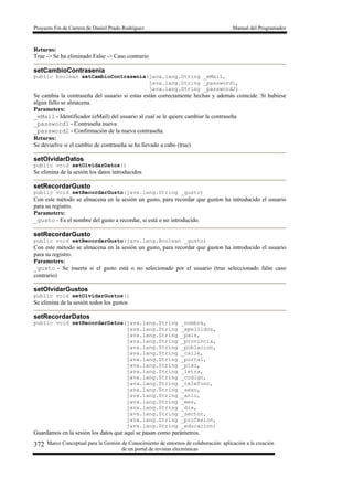 Proyecto Fin de Carrera de Daniel Prado Rodríguez Manual del Programador
Marco Conceptual para la Gestión de Conocimiento de entornos de colaboración: aplicación a la creación
de un portal de revistas electrónicas
372
Returns:
True -> Se ha eliminado False -> Caso contrario
setCambioContrasenia
public boolean setCambioContrasenia(java.lang.String _eMail,
java.lang.String _password1,
java.lang.String _password2)
Se cambia la contraseña del usuario si estas están correctamente hechas y además coincide. Si hubiese
algún fallo se almacena.
Parameters:
_eMail - Identificador (eMail) del usuario al cual se le quiere cambiar la contraseña
_password1 - Contraseña nueva
_password2 - Confirmación de la nueva contraseña.
Returns:
Se devuelve si el cambio de contraseña se ha llevado a cabo (true)
setOlvidarDatos
public void setOlvidarDatos()
Se elimina de la sesión los datos introducidos
setRecordarGusto
public void setRecordarGusto(java.lang.String _gusto)
Con este método se almacena en la sesión un gusto, para recordar que guston ha introducido el usuario
para su registro.
Parameters:
_gusto - Es el nombre del gusto a recordar, si está o no introducido.
setRecordarGusto
public void setRecordarGusto(java.lang.Boolean _gusto)
Con este método se almacena en la sesión un gusto, para recordar que guston ha introducido el usuario
para su registro.
Parameters:
_gusto - Se inserta si el gusto está o no selecionado por el usuario (true seleccionado false caso
contrario)
setOlvidarGustos
public void setOlvidarGustos()
Se elimina de la sesión todos los gustos
setRecordarDatos
public void setRecordarDatos(java.lang.String _nombre,
java.lang.String _apellidos,
java.lang.String _pais,
java.lang.String _provincia,
java.lang.String _poblacion,
java.lang.String _calle,
java.lang.String _portal,
java.lang.String _piso,
java.lang.String _letra,
java.lang.String _codigo,
java.lang.String _telefono,
java.lang.String _sexo,
java.lang.String _anio,
java.lang.String _mes,
java.lang.String _dia,
java.lang.String _sector,
java.lang.String _profesion,
java.lang.String _educacion)
Guardamos en la sesión los datos que aquí se pasan como parámetros.
 