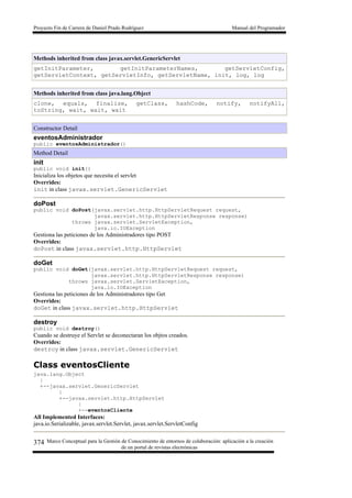 Proyecto Fin de Carrera de Daniel Prado Rodríguez Manual del Programador
Marco Conceptual para la Gestión de Conocimiento de entornos de colaboración: aplicación a la creación
de un portal de revistas electrónicas
374
Methods inherited from class javax.servlet.GenericServlet
getInitParameter, getInitParameterNames, getServletConfig,
getServletContext, getServletInfo, getServletName, init, log, log
Methods inherited from class java.lang.Object
clone, equals, finalize, getClass, hashCode, notify, notifyAll,
toString, wait, wait, wait
Constructor Detail
eventosAdministrador
public eventosAdministrador()
Method Detail
init
public void init()
Inicializa los objetos que necesita el servlet
Overrides:
init in class javax.servlet.GenericServlet
doPost
public void doPost(javax.servlet.http.HttpServletRequest request,
javax.servlet.http.HttpServletResponse response)
throws javax.servlet.ServletException,
java.io.IOException
Gestiona las peticiones de los Administradores tipo POST
Overrides:
doPost in class javax.servlet.http.HttpServlet
doGet
public void doGet(javax.servlet.http.HttpServletRequest request,
javax.servlet.http.HttpServletResponse response)
throws javax.servlet.ServletException,
java.io.IOException
Gestiona las peticiones de los Administradores tipo Get
Overrides:
doGet in class javax.servlet.http.HttpServlet
destroy
public void destroy()
Cuando se destruye el Servlet se deconectaran los objtos creados.
Overrides:
destroy in class javax.servlet.GenericServlet
Class eventosCliente
java.lang.Object
|
+--javax.servlet.GenericServlet
|
+--javax.servlet.http.HttpServlet
|
+--eventosCliente
All Implemented Interfaces:
java.io.Serializable, javax.servlet.Servlet, javax.servlet.ServletConfig
 
