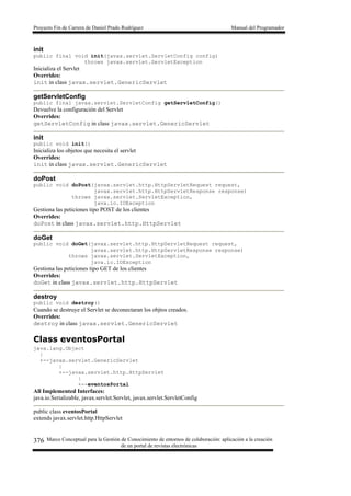 Proyecto Fin de Carrera de Daniel Prado Rodríguez Manual del Programador
Marco Conceptual para la Gestión de Conocimiento de entornos de colaboración: aplicación a la creación
de un portal de revistas electrónicas
376
init
public final void init(javax.servlet.ServletConfig config)
throws javax.servlet.ServletException
Inicializa el Servlet
Overrides:
init in class javax.servlet.GenericServlet
getServletConfig
public final javax.servlet.ServletConfig getServletConfig()
Devuelve la configuración del Servlet
Overrides:
getServletConfig in class javax.servlet.GenericServlet
init
public void init()
Inicializa los objetos que necesita el servlet
Overrides:
init in class javax.servlet.GenericServlet
doPost
public void doPost(javax.servlet.http.HttpServletRequest request,
javax.servlet.http.HttpServletResponse response)
throws javax.servlet.ServletException,
java.io.IOException
Gestiona las peticiones tipo POST de los clientes
Overrides:
doPost in class javax.servlet.http.HttpServlet
doGet
public void doGet(javax.servlet.http.HttpServletRequest request,
javax.servlet.http.HttpServletResponse response)
throws javax.servlet.ServletException,
java.io.IOException
Gestiona las peticiones tipo GET de los clientes
Overrides:
doGet in class javax.servlet.http.HttpServlet
destroy
public void destroy()
Cuando se destruye el Servlet se deconectaran los objtos creados.
Overrides:
destroy in class javax.servlet.GenericServlet
Class eventosPortal
java.lang.Object
|
+--javax.servlet.GenericServlet
|
+--javax.servlet.http.HttpServlet
|
+--eventosPortal
All Implemented Interfaces:
java.io.Serializable, javax.servlet.Servlet, javax.servlet.ServletConfig
public class eventosPortal
extends javax.servlet.http.HttpServlet
 