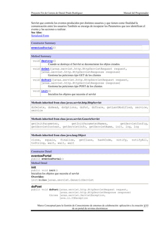 Proyecto Fin de Carrera de Daniel Prado Rodríguez Manual del Programador
Marco Conceptual para la Gestión de Conocimiento de entornos de colaboración: aplicación a la creación
de un portal de revistas electrónicas
377
Servlet que controla los eventos producidos por distintos usuarios y que tienen como finalidad la
comunicación entre los usuarios También se encarga de recuperar los Parametros que nos identifican el
evento y las acciones a realizar.
See Also:
Serialized Form
Constructor Summary
eventosPortal()
Method Summary
void destroy()
Cuando se destruye el Servlet se deconectaran los objtos creados.
void doGet(javax.servlet.http.HttpServletRequest request,
javax.servlet.http.HttpServletResponse response)
Gestiona las peticiones tipo GET de los clientes
void doPost(javax.servlet.http.HttpServletRequest request,
javax.servlet.http.HttpServletResponse response)
Gestiona las peticiones tipo POST de los clientes
void init()
Inicializa los objetos que necesita el servlet
Methods inherited from class javax.servlet.http.HttpServlet
doDelete, doHead, doOptions, doPut, doTrace, getLastModified, service,
service
Methods inherited from class javax.servlet.GenericServlet
getInitParameter, getInitParameterNames, getServletConfig,
getServletContext, getServletInfo, getServletName, init, log, log
Methods inherited from class java.lang.Object
clone, equals, finalize, getClass, hashCode, notify, notifyAll,
toString, wait, wait, wait
Constructor Detail
eventosPortal
public eventosPortal()
Method Detail
init
public void init()
Inicializa los objetos que necesita el servlet
Overrides:
init in class javax.servlet.GenericServlet
doPost
public void doPost(javax.servlet.http.HttpServletRequest request,
javax.servlet.http.HttpServletResponse response)
throws javax.servlet.ServletException,
java.io.IOException
 