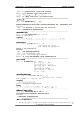Proyecto Fin de Carrera de Daniel Prado Rodríguez Manual del Programador
Marco Conceptual para la Gestión de Conocimiento de entornos de colaboración: aplicación a la creación
de un portal de revistas electrónicas
261
_fecha - Es la fecha asociada con la insercción de este artículo
_extension - Es la estensión que tiene el artículo (Doc o PDF)
_imagen - Si tiene imagen asociada o no el artículo
return - True -> Se ha insertado False -> No se ha podido insertar
votoArticulo
public void votoArticulo(int _idArti,
int _voto)
Sumamos un voto al artículo, actualizando el numero de votaciones que tiene y la suma total de votos
Parameters:
_idArti - Es el identificado del artículo al cual se le ha hecho un voto
_voto - Es la puntuación que se ha dado al boto
setVisitaArticulo
public void setVisitaArticulo(int _idArti)
Sumamos una visita al artículo
Parameters:
_idArti - Es el identificado del artículo al cual se le va a aumentar el numéro de visitas
updateArticulo
public boolean updateArticulo(int _idArti,
java.lang.String _titulo,
java.lang.String _descripcion)
Actualizar los datos sobre un artículo
Parameters:
_idArti - Es el identificador del artículo
_titulo - Es el titulo que tiene el artículo
_descripcion - Es una breve descripción del artículo
return - True -> Se ha modificado False -> No se ha podido modificar
getIdArticulo
public int getIdArticulo(int _idRevi,
java.lang.String _eMail,
java.lang.String _titulo,
java.lang.String _descripcion,
java.lang.String _autor,
java.sql.Date _fecha,
java.lang.String _extension,
boolean _imagen)
insertarPalabraClave
public boolean insertarPalabraClave(int _id,
java.lang.String _palabra)
Inserta una palabra clave asociada con un artículo
Parameters:
_id - Es el identificado del artículo
_palabra - Es la palabra clave que se inserta
Returns:
True -> Se ha insertado correctamente False -> Se ha producido algún error
setBuscarPalabrasClave
public void setBuscarPalabrasClave(int _id)
Busca las palabras clave asociadas a un determinado artículo
Parameters:
_id - Identificador de las palabras clave
setBuscarComentarios
 
