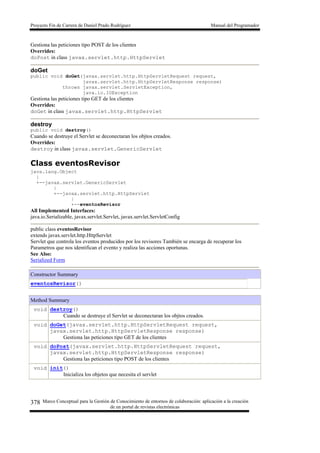 Proyecto Fin de Carrera de Daniel Prado Rodríguez Manual del Programador
Marco Conceptual para la Gestión de Conocimiento de entornos de colaboración: aplicación a la creación
de un portal de revistas electrónicas
378
Gestiona las peticiones tipo POST de los clientes
Overrides:
doPost in class javax.servlet.http.HttpServlet
doGet
public void doGet(javax.servlet.http.HttpServletRequest request,
javax.servlet.http.HttpServletResponse response)
throws javax.servlet.ServletException,
java.io.IOException
Gestiona las peticiones tipo GET de los clientes
Overrides:
doGet in class javax.servlet.http.HttpServlet
destroy
public void destroy()
Cuando se destruye el Servlet se deconectaran los objtos creados.
Overrides:
destroy in class javax.servlet.GenericServlet
Class eventosRevisor
java.lang.Object
|
+--javax.servlet.GenericServlet
|
+--javax.servlet.http.HttpServlet
|
+--eventosRevisor
All Implemented Interfaces:
java.io.Serializable, javax.servlet.Servlet, javax.servlet.ServletConfig
public class eventosRevisor
extends javax.servlet.http.HttpServlet
Servlet que controla los eventos producidos por los revisores También se encarga de recuperar los
Parametros que nos identifican el evento y realiza las acciones oportunas.
See Also:
Serialized Form
Constructor Summary
eventosRevisor()
Method Summary
void destroy()
Cuando se destruye el Servlet se deconectaran los objtos creados.
void doGet(javax.servlet.http.HttpServletRequest request,
javax.servlet.http.HttpServletResponse response)
Gestiona las peticiones tipo GET de los clientes
void doPost(javax.servlet.http.HttpServletRequest request,
javax.servlet.http.HttpServletResponse response)
Gestiona las peticiones tipo POST de los clientes
void init()
Inicializa los objetos que necesita el servlet
 