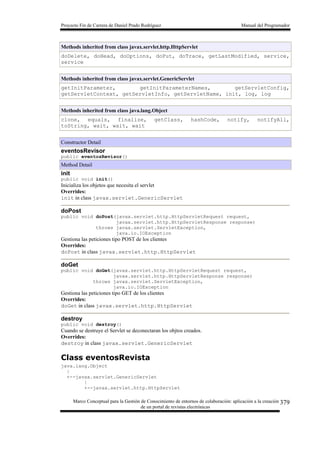 Proyecto Fin de Carrera de Daniel Prado Rodríguez Manual del Programador
Marco Conceptual para la Gestión de Conocimiento de entornos de colaboración: aplicación a la creación
de un portal de revistas electrónicas
379
Methods inherited from class javax.servlet.http.HttpServlet
doDelete, doHead, doOptions, doPut, doTrace, getLastModified, service,
service
Methods inherited from class javax.servlet.GenericServlet
getInitParameter, getInitParameterNames, getServletConfig,
getServletContext, getServletInfo, getServletName, init, log, log
Methods inherited from class java.lang.Object
clone, equals, finalize, getClass, hashCode, notify, notifyAll,
toString, wait, wait, wait
Constructor Detail
eventosRevisor
public eventosRevisor()
Method Detail
init
public void init()
Inicializa los objetos que necesita el servlet
Overrides:
init in class javax.servlet.GenericServlet
doPost
public void doPost(javax.servlet.http.HttpServletRequest request,
javax.servlet.http.HttpServletResponse response)
throws javax.servlet.ServletException,
java.io.IOException
Gestiona las peticiones tipo POST de los clientes
Overrides:
doPost in class javax.servlet.http.HttpServlet
doGet
public void doGet(javax.servlet.http.HttpServletRequest request,
javax.servlet.http.HttpServletResponse response)
throws javax.servlet.ServletException,
java.io.IOException
Gestiona las peticiones tipo GET de los clientes
Overrides:
doGet in class javax.servlet.http.HttpServlet
destroy
public void destroy()
Cuando se destruye el Servlet se deconectaran los objtos creados.
Overrides:
destroy in class javax.servlet.GenericServlet
Class eventosRevista
java.lang.Object
|
+--javax.servlet.GenericServlet
|
+--javax.servlet.http.HttpServlet
 