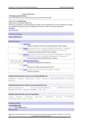 Proyecto Fin de Carrera de Daniel Prado Rodríguez Manual del Programador
Marco Conceptual para la Gestión de Conocimiento de entornos de colaboración: aplicación a la creación
de un portal de revistas electrónicas
380
|
+--eventosRevista
All Implemented Interfaces:
java.io.Serializable, javax.servlet.Servlet, javax.servlet.ServletConfig
public class eventosRevista
extends javax.servlet.http.HttpServlet
Servlet que controla los eventos producidos cuando se está visualizando una revista También se encarga
de recuperar los Parametros que nos identifican el evento y realiza las acciones oportunas.
See Also:
Serialized Form
Constructor Summary
eventosRevista()
Method Summary
void destroy()
Cuando se destruye el Servlet se deconectaran los objtos creados.
void doGet(javax.servlet.http.HttpServletRequest request,
javax.servlet.http.HttpServletResponse response)
Gestiona las peticiones tipo GET de los clientes
void doPost(javax.servlet.http.HttpServletRequest request,
javax.servlet.http.HttpServletResponse response)
Gestiona las peticiones tipo POST de los clientes
javax.servlet.
ServletConfig
getServletConfig()
Devuelve la configuración del Servlet
void init()
Inicializa los objetos que necesita el servlet
void init(javax.servlet.ServletConfig config)
Inicializa el Servlet
Methods inherited from class javax.servlet.http.HttpServlet
doDelete, doHead, doOptions, doPut, doTrace, getLastModified, service,
service
Methods inherited from class javax.servlet.GenericServlet
getInitParameter, getInitParameterNames, getServletContext,
getServletInfo, getServletName, log, log
Methods inherited from class java.lang.Object
clone, equals, finalize, getClass, hashCode, notify, notifyAll,
toString, wait, wait, wait
Constructor Detail
eventosRevista
public eventosRevista()
Method Detail
 