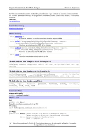 Proyecto Fin de Carrera de Daniel Prado Rodríguez Manual del Programador
Marco Conceptual para la Gestión de Conocimiento de entornos de colaboración: aplicación a la creación
de un portal de revistas electrónicas
382
Servlet que controla los eventos producidos por un Usuario y que controla las acciones comunes a todos
los usuarios. También se encarga de recuperar los Parametros que nos identifican el evento y las acciones
a realizar.
See Also:
Serialized Form
Constructor Summary
eventosUsuario()
Method Summary
void destroy()
Cuando se destruye el Servlet se deconectaran los objtos creados.
void doGet(javax.servlet.http.HttpServletRequest request,
javax.servlet.http.HttpServletResponse response)
Gestiona las peticiones tipo GET de los clientes
void doPost(javax.servlet.http.HttpServletRequest request,
javax.servlet.http.HttpServletResponse response)
Gestiona las peticiones tipo POST de los clientes
void init()
Inicializa los objetos que necesita el servlet
Methods inherited from class javax.servlet.http.HttpServlet
doDelete, doHead, doOptions, doPut, doTrace, getLastModified, service,
service
Methods inherited from class javax.servlet.GenericServlet
getInitParameter, getInitParameterNames, getServletConfig,
getServletContext, getServletInfo, getServletName, init, log, log
Methods inherited from class java.lang.Object
clone, equals, finalize, getClass, hashCode, notify, notifyAll,
toString, wait, wait, wait
Constructor Detail
eventosUsuario
public eventosUsuario()
Method Detail
init
public void init()
Inicializa los objetos que necesita el servlet
Overrides:
init in class javax.servlet.GenericServlet
doPost
public void doPost(javax.servlet.http.HttpServletRequest request,
javax.servlet.http.HttpServletResponse response)
throws javax.servlet.ServletException,
java.io.IOException
 