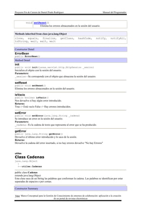 Proyecto Fin de Carrera de Daniel Prado Rodríguez Manual del Programador
Marco Conceptual para la Gestión de Conocimiento de entornos de colaboración: aplicación a la creación
de un portal de revistas electrónicas
384
void setReset()
Elimina los errores almacenados en la sesión del usuario.
Methods inherited from class java.lang.Object
clone, equals, finalize, getClass, hashCode, notify, notifyAll,
toString, wait, wait, wait
Constructor Detail
ErrorBean
public ErrorBean()
Method Detail
init
public void init(javax.servlet.http.HttpSession _sesion)
Inicializo el objeto con la sesión del usuario.
Parameters:
_sesion - Se corresponde con el objeto que almacena la sesión del usuairo.
setReset
public void setReset()
Elimina los errores almacenados en la sesión del usuario.
isVacio
public boolean isVacio()
Nos devuelve si hay algún error introducido.
Returns:
True -> Está vacío False -> Hay errores introducidos.
setError
public void setError(java.lang.String _cadena)
Se introduce un error en la sesión del usuario.
Parameters:
_cadena - Es la cadena de texto que representa al error que se ha producido.
getError
public java.lang.String getError()
Devuelve el último error introducido y lo saca de la sesión.
Returns:
Devuelve la cadena del error insertado, si no hay errores devuelve "No hay Errores"
utiles
Class Cadenas
java.lang.Object
|
+--utiles.Cadenas
public class Cadenas
extends java.lang.Object
Esta clase saca de un String las palabras que conforman la cadena. Las palabras se identifican por estar
separadas de espacios o por comas.
Constructor Summary
 