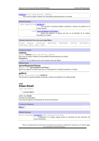Proyecto Fin de Carrera de Daniel Prado Rodríguez Manual del Programador
Marco Conceptual para la Gestión de Conocimiento de entornos de colaboración: aplicación a la creación
de un portal de revistas electrónicas
385
Cadenas(java.lang.String _cadena)
Para crear un objeto Cadenas con una palabra introducida para ser tratada
Method Summary
java.lang.String getWord()
Nos devuelve la primera palabra contenida y elimina esta plabra de la
cadena pasada
void ignorarEspaciosYComas()
Ignora los espacios en blanco que hay en el principio de la cadena
insertada en el objeto
Methods inherited from class java.lang.Object
clone, equals, finalize, getClass, hashCode, notify, notifyAll,
toString, wait, wait, wait
Constructor Detail
Cadenas
public Cadenas(java.lang.String _cadena)
Para crear un objeto Cadenas con una palabra introducida para ser tratada
Parameters:
_cadena - Es la cadena con la cual se quiere crear este objeto
Method Detail
ignorarEspaciosYComas
public void ignorarEspaciosYComas()
Ignora los espacios en blanco que hay en el principio de la cadena insertada en el objeto
getWord
public java.lang.String getWord()
Nos devuelve la primera palabra contenida y elimina esta plabra de la cadena pasada
utiles
Class Email
java.lang.Object
|
+--utiles.Email
public class Email
extends java.lang.Object
Esta clase da soporte al tratamiento de correos electrónicos.
Constructor Summary
Email()
Method Summary
static boolean correcto(java.lang.String aux)
Comprueba si la cadena pasada tienen la estructura de una dirección de
correo electrónico.
 
