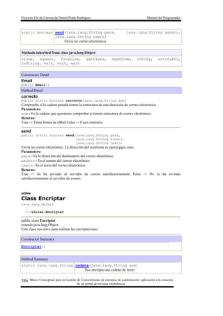 Proyecto Fin de Carrera de Daniel Prado Rodríguez Manual del Programador
Marco Conceptual para la Gestión de Conocimiento de entornos de colaboración: aplicación a la creación
de un portal de revistas electrónicas
386
static boolean send(java.lang.String para, java.lang.String asunto,
java.lang.String texto)
Envia un correo electrónico.
Methods inherited from class java.lang.Object
clone, equals, finalize, getClass, hashCode, notify, notifyAll,
toString, wait, wait, wait
Constructor Detail
Email
public Email()
Method Detail
correcto
public static boolean correcto(java.lang.String aux)
Comprueba si la cadena pasada tienen la estructura de una dirección de correo electrónico.
Parameters:
aux - Es la cadena que queremos comprobar si tienen estructura de correo electrónico.
Returns:
True -> Tiene forma de eMail False -> Caso contrario.
send
public static boolean send(java.lang.String para,
java.lang.String asunto,
java.lang.String texto)
Envia un correo electrónico. La dirección del remitente es pgre@pgre.com.
Parameters:
para - Es la dirección del destinatario del correo electrónico
asunto - Es el asunto del correo electrónico
texto - Es el texto del correo electrónico.
Returns:
True -> Se ha enviado al servidor de correo satisfactoriamente False -> No se ha enviado
satisfactoriamente al servidor de correo.
utiles
Class Encriptar
java.lang.Object
|
+--utiles.Encriptar
public class Encriptar
extends java.lang.Object
Esta clase nos sirve para realizar las encriptaciones
Constructor Summary
Encriptar()
Method Summary
static java.lang.String cadena(java.lang.String aux)
Nos encripta una cadena de texto
 