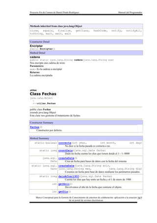 Proyecto Fin de Carrera de Daniel Prado Rodríguez Manual del Programador
Marco Conceptual para la Gestión de Conocimiento de entornos de colaboración: aplicación a la creación
de un portal de revistas electrónicas
387
Methods inherited from class java.lang.Object
clone, equals, finalize, getClass, hashCode, notify, notifyAll,
toString, wait, wait, wait
Constructor Detail
Encriptar
public Encriptar()
Method Detail
cadena
public static java.lang.String cadena(java.lang.String aux)
Nos encripta una cadena de texto
Parameters:
aux - Es la cadena a encriptar
Returns:
La cadena encriptada
utiles
Class Fechas
java.lang.Object
|
+--utiles.Fechas
public class Fechas
extends java.lang.Object
Esta clase nos gestiona el tratamiento de fechas.
Constructor Summary
Fechas()
Constructor por defecto.
Method Summary
static boolean correcta(int year, int month, int day)
No dice si la fecha pasada es correcta o no.
static long countDais(java.sql.Date fecha)
Dada un fecha cuenta los dias que tienen desde el 1 - 1- 0000
java.sql.
Date
createDate()
Crea un fecha para bases de datos con la fecha del sistema
static java.sql.
Date
createDate(java.lang.String anio,
java.lang.String mes, java.lang.String dia)
Creamos un fecha para base de datos mediante los parámetros pasados.
static long daisAfter1900(java.sql.Date fecha)
Cuenta los días que hay entre un fecha y el 1 de enero de 1900
int getAnio()
Devolvemos el año de la fecha que contiene el objeto.
int getDia()
 