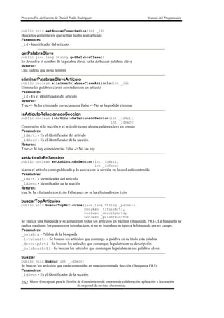 Proyecto Fin de Carrera de Daniel Prado Rodríguez Manual del Programador
Marco Conceptual para la Gestión de Conocimiento de entornos de colaboración: aplicación a la creación
de un portal de revistas electrónicas
262
public void setBuscarComentarios(int _id)
Busca los comentarios que se han hecho a un artículo
Parameters:
_id - Identificador del articulo
getPalabraClave
public java.lang.String getPalabraClave()
Se devuelve el nombre de la palabra clave, se ha de buscar palabras clave
Returns:
Una cadena que es su nombre
eliminarPalabrasClaveArticulo
public boolean eliminarPalabrasClaveArticulo(int _id)
Elimina las palabras claves asociadas con un artículo
Parameters:
_id - Es el identificador del artículo
Returns:
True -> Se ha eliminado correctamente False -> No se ha podido eliminar
isArticuloRelacionadoSeccion
public boolean isArticuloRelacionadoSeccion(int _idArti,
int _idSecc)
Comprueba si la sección y el artículo tienen alguna palabra clave en común
Parameters:
_idArti - Es el identificador del artículo
_idSecc - Es el identificador de la sección
Returns:
True -> Si hay coincidencias False -> No las hay
setArticuloEnSeccion
public boolean setArticuloEnSeccion(int _idArti,
int _idSecc)
Marca el artículo como publicado y lo asocia con la sección en la cual está contenido
Parameters:
_idArti - identificador del artículo
_idSecc - identificador de la sección
Returns:
true Se ha efectuado con éxito False pues no se ha efectuado con éxito
buscarTopArticulos
public void buscarTopArticulos(java.lang.String _palabra,
boolean _tituloArti,
boolean _descripArti,
boolean _palabrasArti)
Se realiza una búsqueda y se almacenan todas los artículos en páginas (Busqueda PRS). La búsqueda se
realiza mediante los parametros introducidos, si no se introduce se ignora la búsqueda por es campo.
Parameters:
_palabra - Palabra de la búsqueda
_tituloArti - Se buscan los artículos que contenga la palabra en su titulo esta palabra
_descripArti - Se buscan los artículos que contengan la palabra en su descripción
_palabrasArti - Se buscan los artículos que contengan la palabra en sus palabras clave
buscar
public void buscar(int _idSecc)
Se buscan los artículos que están contenidas en una determinada Sección (Busqueda PRS)
Parameters:
_idSecc - Es el identificador de la sección
 