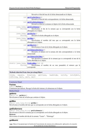 Proyecto Fin de Carrera de Daniel Prado Rodríguez Manual del Programador
Marco Conceptual para la Gestión de Conocimiento de entornos de colaboración: aplicación a la creación
de un portal de revistas electrónicas
388
Devuelve el día del mes de la fecha almacenada en el objeto.
int getDiaDelAnio()
Devuelve el día del año correspondiente a la fecha almacenada.
int getDiaDeLaSemana()
Devuelve el día de la semana en digitos de la fecha almacenada
java.lang.
String
getDiaSemana()
Devolvemos el día de la semana que se corresponde con la fecha
albergada en el objeto.
java.lang.
String
getFecha()
Devuelve la fecha albergada en el objeto.
java.lang.
String
getMes()
Devolvemos el nombre del mes que se corresponde con la fecha
albergada en el objeto.
int getMesInt()
Devolvemos el mes de la fecha albergada en el objeto.
int getSemanaDelAnio()
Devuelve el número de la semana del año correspondiente a la fecha
almacenada
int getSemanaDelMes()
Nos devuelve el número de la semana que se corresponde al mes de la
fecha alberfada en el objeto.
static java.lang.
String
NombreMes(int m)
Devolvemos el nombre de un mes pasandole el número que le
corresponde
Methods inherited from class java.lang.Object
clone, equals, finalize, getClass, hashCode, notify, notifyAll,
toString, wait, wait, wait
Constructor Detail
Fechas
public Fechas()
Constructor por defecto. Recoge la fecha del sistema y la almacena en el objeto.
Method Detail
getAnio
public int getAnio()
Devolvemos el año de la fecha que contiene el objeto.
getMes
public java.lang.String getMes()
Devolvemos el nombre del mes que se corresponde con la fecha albergada en el objeto.
getDiaSemana
public java.lang.String getDiaSemana()
Devolvemos el día de la semana que se corresponde con la fecha albergada en el objeto.
Returns:
Devovemos el nombre del día de la semana: "Lunes" .. "Domingo"
getMesInt
 
