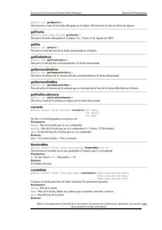 Proyecto Fin de Carrera de Daniel Prado Rodríguez Manual del Programador
Marco Conceptual para la Gestión de Conocimiento de entornos de colaboración: aplicación a la creación
de un portal de revistas electrónicas
389
public int getMesInt()
Devolvemos el mes de la fecha albergada en el objeto. Devolvemos el més en forma de dígitos.
getFecha
public java.lang.String getFecha()
Devuelve la fecha albergada en el objeto. P.e. "Lunes, 8 de Agosto de 2002"
getDia
public int getDia()
Devuelve el día del mes de la fecha almacenada en el objeto.
getDiaDelAnio
public int getDiaDelAnio()
Devuelve el día del año correspondiente a la fecha almacenada.
getSemanaDelAnio
public int getSemanaDelAnio()
Devuelve el número de la semana del año correspondiente a la fecha almacenada
getSemanaDelMes
public int getSemanaDelMes()
Nos devuelve el número de la semana que se corresponde al mes de la fecha alberfada en el objeto.
getDiaDeLaSemana
public int getDiaDeLaSemana()
Devuelve el día de la semana en digitos de la fecha almacenada
correcta
public static final boolean correcta(int year,
int month,
int day)
No dice si la fecha pasada es correcta o no.
Parameters:
year - Año de la fecha que se va a comprobar
month - Mes de la fecha que se va a comprobar (1 -> Enero, 12 Diciembre)
day - El día del mes de la fecha que se va a comprobar.
Returns:
true -> Es correcta false -> No es correcta
NombreMes
public static final java.lang.String NombreMes(int m)
Devolvemos el nombre de un mes pasandole el número que le corresponde
Parameters:
m - El mes Enero -> 1 .. Diciembre -> 12.
Returns:
El nombre del mes
createDate
public static final java.sql.Date createDate(java.lang.String anio,
java.lang.String mes,
java.lang.String dia)
Creamos un fecha para base de datos mediante los parámetros pasados.
Parameters:
anio - Año de la fecha
mes - Mes de la fecha, deben ser cadenas que se puedan convertir a enteros.
dia - Dia del mes de la fecha.
Returns:
 