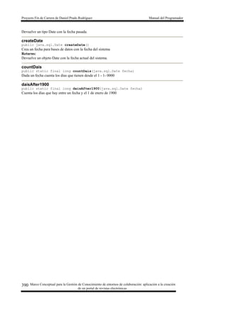 Proyecto Fin de Carrera de Daniel Prado Rodríguez Manual del Programador
Marco Conceptual para la Gestión de Conocimiento de entornos de colaboración: aplicación a la creación
de un portal de revistas electrónicas
390
Devuelve un tipo Date con la fecha pasada.
createDate
public java.sql.Date createDate()
Crea un fecha para bases de datos con la fecha del sistema
Returns:
Devuelve un objeto Date con la fecha actual del sistema.
countDais
public static final long countDais(java.sql.Date fecha)
Dada un fecha cuenta los dias que tienen desde el 1 - 1- 0000
daisAfter1900
public static final long daisAfter1900(java.sql.Date fecha)
Cuenta los días que hay entre un fecha y el 1 de enero de 1900
 