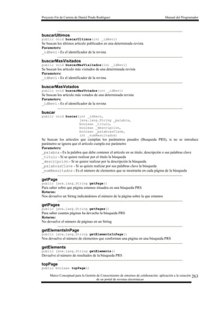 Proyecto Fin de Carrera de Daniel Prado Rodríguez Manual del Programador
Marco Conceptual para la Gestión de Conocimiento de entornos de colaboración: aplicación a la creación
de un portal de revistas electrónicas
263
buscarUltimos
public void buscarUltimos(int _idRevi)
Se buscan los últimos artículo publicados en una determinada revista
Parameters:
_idRevi - Es el identificador de la revista
buscarMasVisitados
public void buscarMasVisitados(int _idRevi)
Se buscan los artículo más visitados de una determinada revista
Parameters:
_idRevi - Es el identificador de la revista
buscarMasVotados
public void buscarMasVotados(int _idRevi)
Se buscan los artículo más votados de una determinada revista
Parameters:
_idRevi - Es el identificador de la revista
buscar
public void buscar(int _idSecc,
java.lang.String _palabra,
boolean _titulo,
boolean _descripcion,
boolean _palabrasClave,
int _numResultados)
Se buscan los artículos que cumplan los parámetros pasados (Busqueda PRS), si no se introduce
parámetro se ignora que el artículo cumpla ese parámetro
Parameters:
_palabra - Es la palabra que debe contener el artículo en su titulo, descripción o sus palabras clave
_titulo - Si se quiere realizar por el título la búsqueda
_descripción - Si se quiere realizar por la descripción la búsqueda
_palabrasClave - Si se quiere realizar por sus palabras clave la búsqueda
_numResultados - Es el número de elementos que se mostrarán en cada página de la búsqueda
getPage
public java.lang.String getPage()
Para saber sobre que página estamos situados en una búsqueda PRS
Returns:
Nos devuelve un String indicándonos el número de la página sobre la que estamos
getPages
public java.lang.String getPages()
Para saber cuantas páginas ha devuelto la búsqueda PRS
Returns:
No devuelve el número de páginas en un String
getElementsInPage
public java.lang.String getElementsInPage()
Nos devuelve el número de elementos que conforman una página en una búsqueda PRS
getElements
public java.lang.String getElements()
Devuelve el número de resultados de la búsqueda PRS
topPage
public boolean topPage()
 