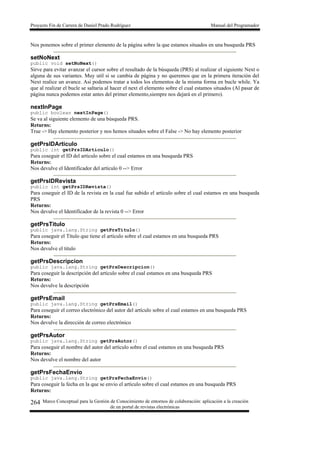 Proyecto Fin de Carrera de Daniel Prado Rodríguez Manual del Programador
Marco Conceptual para la Gestión de Conocimiento de entornos de colaboración: aplicación a la creación
de un portal de revistas electrónicas
264
Nos ponemos sobre el primer elemento de la página sobre la que estamos situados en una busqueda PRS
setNoNext
public void setNoNext()
Sirve para evitar avanzar el cursor sobre el resultado de la búsqueda (PRS) al realizar el siguiente Next o
alguna de sus variantes. Muy util si se cambia de página y no queremos que en la primera iteración del
Next realice un avance. Asi podemos tratar a todos los elementos de la misma forma en bucle while. Ya
que al realizar el bucle se saltaria al hacer el next el elemento sobre el cual estamos situados (Al pasar de
página nunca podemos estar antes del primer elemento,siempre nos dejará en el primero).
nextInPage
public boolean nextInPage()
Se va al siguiente elemento de una búsqueda PRS.
Returns:
True -> Hay elemento posterior y nos hemos situados sobre el False -> No hay elemento posterior
getPrsIDArticulo
public int getPrsIDArticulo()
Para coseguir el ID del artículo sobre el cual estamos en una busqueda PRS
Returns:
Nos devulve el Identificador del artículo 0 --> Error
getPrsIDRevista
public int getPrsIDRevista()
Para coseguir el ID de la revista en la cual fue subido el artículo sobre el cual estamos en una busqueda
PRS
Returns:
Nos devulve el Identificador de la revista 0 --> Error
getPrsTitulo
public java.lang.String getPrsTitulo()
Para coseguir el Título que tiene el artículo sobre el cual estamos en una busqueda PRS
Returns:
Nos devulve el titulo
getPrsDescripcion
public java.lang.String getPrsDescripcion()
Para coseguir la descripción del artículo sobre el cual estamos en una busqueda PRS
Returns:
Nos devulve la descripción
getPrsEmail
public java.lang.String getPrsEmail()
Para coseguir el correo electrónico del autor del artículo sobre el cual estamos en una busqueda PRS
Returns:
Nos devulve la dirección de correo electrónico
getPrsAutor
public java.lang.String getPrsAutor()
Para coseguir el nombre del autor del artículo sobre el cual estamos en una busqueda PRS
Returns:
Nos devulve el nombre del autor
getPrsFechaEnvio
public java.lang.String getPrsFechaEnvio()
Para coseguir la fecha en la que se envio el artículo sobre el cual estamos en una busqueda PRS
Returns:
 