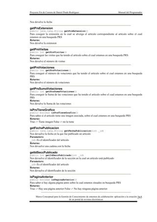 Proyecto Fin de Carrera de Daniel Prado Rodríguez Manual del Programador
Marco Conceptual para la Gestión de Conocimiento de entornos de colaboración: aplicación a la creación
de un portal de revistas electrónicas
265
Nos devulve la fecha
getPrsExtension
public java.lang.String getPrsExtension()
Para coseguir la extensión en la cual se alverga el artículo correspondiente al artículo sobre el cual
estamos en una busqueda PRS
Returns:
Nos devulve la extension
getPrsVisitas
public int getPrsVisitas()
Para coseguir las visitas que ha tenido el artículo sobre el cual estamos en una busqueda PRS
Returns:
Nos devulve el número de visitas
getPrsVotaciones
public int getPrsVotaciones()
Para coseguir el número de votaciones que ha tenido el artículo sobre el cual estamos en una busqueda
PRS
Returns:
Nos devulve el número de votaciones
getPrsSumaVotaciones
public int getPrsSumaVotaciones()
Para coseguir la Suma de las votaciones que ha tenido el artículo sobre el cual estamos en una busqueda
PRS
Returns:
Nos devulve la Suma de las votaciones
isPrsTieneGrafico
public boolean isPrsTieneGrafico()
Para sabes si el artículo tiene una imagen asociada, sobre el cual estamos en una busqueda PRS
Returns:
True -> Tiene imagen False -> no la tiene
getFechaPublicacion
public java.lang.String getFechaPublicacion(int _id)
Nos devuelve la fecha en la que fue publicado un artículo
Parameters:
_id - Es el identificador del artículo
Returns:
Nos devuelve una cadena con la fecha
getIdSeccPublicado
public int getIdSeccPublicado(int _id)
Nos devuelve el identificador de la sección en la cual un artículo está publicado
Parameters:
_id - Es el identificador del artículo
Returns:
Nos devuelve el identificador de la sección
isPaginaAnterior
public boolean isPaginaAnterior()
Para saber si hay alguna página antes sobre la cual estamos situados en busqueda PRS
Returns:
True -> Hay una página anterior False -> No hay ninguna página anterior
 