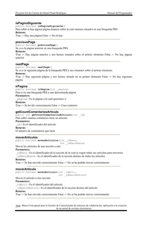 Proyecto Fin de Carrera de Daniel Prado Rodríguez Manual del Programador
Marco Conceptual para la Gestión de Conocimiento de entornos de colaboración: aplicación a la creación
de un portal de revistas electrónicas
266
isPaginaSiguiente
public boolean isPaginaSiguiente()
Para saber si hay alguna página despues sobre la cual estamos situados en una búsqueda PRS
Returns:
True -> Hay una página False -> No la hay
previousPage
public boolean previousPage()
Se va a la página anterior en una busqueda PRS
Returns:
True -> Hay página anterior y nos hemos situados sobre el primer elemento False -> No hay página
anterior
nextPage
public boolean nextPage()
Se va a la siguiente página de la búsqueda PRS y nos situamos sobre el primer elemento.
Returns:
True -> Hay siguiente página y nos hemos situado en su primer elemento False -> No hay siguiente
página
irPagina
public boolean irPagina(int _pagina)
Para ir en una búsqueda PRS a una determinada página
Parameters:
_pagina - Es la página a la cual queremos ir
Returns:
True -> Se ha ido correctamente False -> Caso contrario
getCountComentariosArticulo
public int getCountComentariosArticulo(int _id)
Para saber cuantos cometarios tiene un artículo.
Parameters:
_id - Es el identificador del artículo
Returns:
El número de comentarios que tiene
moverArticulos
public boolean moverArticulos(int _idSecc,
int _idSeccNueva)
Mover los artículos de una sección a otra
Parameters:
_idSecc - Es el identificador de la sección de la cual se cogen todos sus artículos para moverlos
_idSeccNueva - Es el identificador de la sección destino de todos los artículos
Returns:
True -> Se han movido correctamente False -> No se ha podido mover correctamente
moverArticulo
public boolean moverArticulo(int _idArti,
int _idSeccDestino)
Mover el articulo a otra sección
Parameters:
_idArti - Es el identificador del artículo
_idSeccDestino - Es el identificador de la sección destino del artículo
Returns:
True -> Se han movido correctamente False -> No se ha podido mover correctamente
 