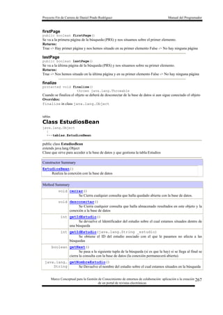 Proyecto Fin de Carrera de Daniel Prado Rodríguez Manual del Programador
Marco Conceptual para la Gestión de Conocimiento de entornos de colaboración: aplicación a la creación
de un portal de revistas electrónicas
267
firstPage
public boolean firstPage()
Se va a la primera página de la búsqueda (PRS) y nos situamos sobre el primer elemento.
Returns:
True -> Hay primer página y nos hemos situado en su primer elemento False -> No hay ninguna página
lastPage
public boolean lastPage()
Se va a la última página de la búsqueda (PRS) y nos situamos sobre su primer elemento.
Returns:
True -> Nos hemos situado en la última página y en su primer elemento False -> No hay ninguna página
finalize
protected void finalize()
throws java.lang.Throwable
Cuando se finaliza el objeto se deberá de desconectar de la base de datos si aun sigue conectado el objeto
Overrides:
finalize in class java.lang.Object
tablas
Class EstudiosBean
java.lang.Object
|
+--tablas.EstudiosBean
public class EstudiosBean
extends java.lang.Object
Clase que sirve para acceder a la base de datos y que gestiona la tabla Estudios
Constructor Summary
EstudiosBean()
Realiza la conexión con la base de datos
Method Summary
void cerrar()
Se Cierra cualquier consulta que halla quedado abierta con la base de datos.
void desconectar()
Se Cierra cualquier consulta que halla almacenado resultados en este objeto y la
conexión a la base de datos
int getIdEstudio()
Se devuelve el Identificador del estudio sobre el cual estamos situados dentro de
una búsqueda
int getIdEstudio(java.lang.String _estudio)
Se obtiene el ID del estudio asociado con el que le pasamos no afecta a las
búsquedas
boolean getNext()
Se pasa a la siguiente tupla de la búsqueda (si es que la hay) si se llega al final se
cierra la consulta con la base de datos (la conexión permanecerá abierta).
java.lang.
String
getNombreEstudio()
Se Devuelve el nombre del estudio sobre el cual estamos situados en la búsqueda
 