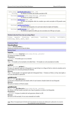 Proyecto Fin de Carrera de Daniel Prado Rodríguez Manual del Programador
Marco Conceptual para la Gestión de Conocimiento de entornos de colaboración: aplicación a la creación
de un portal de revistas electrónicas
268
java.lang.
String
getNombreEstudio(int _id)
Se obtiene el nombre del estudio asociado al ID
boolean Insertar(java.lang.String _estudio)
Se inserta un estudio en la tabla
boolean setBuscar(int _id)
Se hace una busqueda sobre los estudios que estén asociadas al ID pasado como
parámetro
boolean setBuscarTodos()
Se realiza una búsqueda en la cual estan todas las tuplas de Estudios.
boolean setEliminar(int _id)
Se elimina la tupla de la tabla que este asociada con el ID que se le pase
Methods inherited from class java.lang.Object
clone, equals, finalize, getClass, hashCode, notify, notifyAll,
toString, wait, wait, wait
Constructor Detail
EstudiosBean
public EstudiosBean()
Realiza la conexión con la base de datos
Method Detail
Insertar
public boolean Insertar(java.lang.String _estudio)
Se inserta un estudio en la tabla
Parameters:
_estudio - El estudio que se va a insertar
Returns:
True -> El estudio se ha insertado en la tabla False -> El estudio no se ha insertado en la tabla
getNext
public boolean getNext()
Se pasa a la siguiente tupla de la búsqueda (si es que la hay) si se llega al final se cierra la consulta con la
base de datos (la conexión permanecerá abierta).
Returns:
True -> Se ha pasado a la siguiente tupla de la búsqueda False -> Estamos al final y no hay más tuplas o
no se ha efectuado la operación
getIdEstudio
public int getIdEstudio()
Se devuelve el Identificador del estudio sobre el cual estamos situados dentro de una búsqueda
Returns:
Devuelve el número el ID del estudio.
getIdEstudio
public int getIdEstudio(java.lang.String _estudio)
Se obtiene el ID del estudio asociado con el que le pasamos no afecta a las búsquedas
Parameters:
_estudio - Se pasa el estudio del cual queremos obtener su ID
Returns:
Devuelve el ID asociado, 0 si no esta contenido en la tabla
 