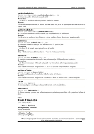 Proyecto Fin de Carrera de Daniel Prado Rodríguez Manual del Programador
Marco Conceptual para la Gestión de Conocimiento de entornos de colaboración: aplicación a la creación
de un portal de revistas electrónicas
269
getNombreEstudio
public java.lang.String getNombreEstudio(int _id)
Se obtiene el nombre del estudio asociado al ID
Parameters:
_id - Es el ID del estudio del cual queremos obtener su nombre
Returns:
Devuelve el nombre contenido en la tabla asociado con el ID=_id, si no hay ninguno asociado devuelve la
cadena vacia
getNombreEstudio
public java.lang.String getNombreEstudio()
Se Devuelve el nombre del estudio sobre el cual estamos situados en la búsqueda
Returns:
Nos devuelve su nombre, si hay algún error y no se puediera obtener devolvemos la cadena vacía.
setEliminar
public boolean setEliminar(int _id)
Se elimina la tupla de la tabla que este asociada con el ID que se le pase
Parameters:
_id - Es el ID de la tupla que se quiere borrar de la tabla
Returns:
True -> Se ha efectuado el borrado False -> No se ha efectuado el borrado
setBuscar
public boolean setBuscar(int _id)
Se hace una busqueda sobre los estudios que estén asociadas al ID pasado como parámetro
Parameters:
_id - Se corresponde con el ID de la tabla de la cual el resultado de la búsqueda esta asociado
Returns:
True -> Se ha realizado la búsqueda False -> No se ha realizado correctamente la búsqueda
setBuscarTodos
public boolean setBuscarTodos()
Se realiza una búsqueda en la cual estan todas las tuplas de Estudios.
Returns:
True -> Se ha realizado la búsqueda con éxito False -> No se ha podido llevar a cabo la búsqueda
cerrar
public void cerrar()
Se Cierra cualquier consulta que halla quedado abierta con la base de datos.
desconectar
public void desconectar()
Se Cierra cualquier consulta que halla almacenado resultados en este objeto y la conexión a la base de
datos
tablas
Class ForoBean
java.lang.Object
|
+--tablas.ForoBean
All Implemented Interfaces:
java.io.Serializable
public class ForoBean
extends java.lang.Object
 