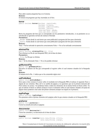 Proyecto Fin de Carrera de Daniel Prado Rodríguez Manual del Programador
Marco Conceptual para la Gestión de Conocimiento de entornos de colaboración: aplicación a la creación
de un portal de revistas electrónicas
273
Para saber cuantas preguntas hay en el sistema.
Returns:
El número de preguntas que hay insertadas en el foro.
borrar
public boolean borrar(boolean _registrado,
boolean _cliente,
boolean _administrador,
boolean _revisor,
java.sql.Date _desde,
java.sql.Date _hasta)
Borra las preguntas del foro que se corresponda con los parámetros introducidos, si un parámetro no es
introducido se ignorará a la hora de realizar el borrado
Parameters:
_desde - Fecha desde la cual tienen que estar publicada la pregunta del foro para eliminarla
_hasta - Fecha desde la cual tienen que estar publicada la pregunta del foro para eliminarla
Returns:
True -> Se ha realizado la operación correctamente False -> No se ha realizado correctamente
eliminarFila
public boolean eliminarFila(int _fila)
Para eliminar un fila de una búsqueda PRS y de la base de datos
Parameters:
_fila - La fila que se elimina
Returns:
true -> Se ha eliminado False -> No se ha podido eliminar
getNumeroFila
public int getNumeroFila()
Devuelve el número de fila que corresponde al registro sobre el cual estamos situados de la búsqueda
PRS.
Returns:
El número de la fila. -1 indica que se ha comentido algún error
setPrsNoNext
public void setPrsNoNext()
Sirve para evitar avanzar el cursor sobre el resultado de la búsqueda PRS al realizar el siguiente Next o
alguna de sus variantes. Muy util si se cambia de página y no queremos que en la primera iteración del
Next realice un avance. Asi podemos tratar a todos los elementos de la misma forma en bucle while. Ya
que al realizar el bucle se saltaria al hacer el next el elemento sobre el cual estamos situados (Al pasar de
página nunca podemos estar antes del primer elemento,siempre nos dejará en el primero).
topPrsPage
public boolean topPrsPage()
Nos ponemos sobre el primer elemento de la página sobre la que estamos situados en la búsqueda PRS
prsCerrar
public void prsCerrar()
Cerrar la consulta devuelta en páginas
desconectar
public void desconectar()
Cierra las consultas y se desconecta de la base de datos
insertar
public boolean insertar(java.lang.String _titulo,
java.lang.String _cuerpo,
 