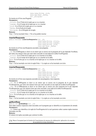 Proyecto Fin de Carrera de Daniel Prado Rodríguez Manual del Programador
Marco Conceptual para la Gestión de Conocimiento de entornos de colaboración: aplicación a la creación
de un portal de revistas electrónicas
274
java.lang.String _nick,
java.sql.Date _fecha,
int _dirigido)
Se inserta en el Foro una Pregunta
Parameters:
_titulo - Es el Título de la tupla que se va a insertar
_cuerpo - Es el Cuerpo de la tupla que se va a insertar
_nick - Es el Nick de la tupla que se va a insertar
_fecha - Es la Fecha de la tupla
_dirigido - Es el Dirigido de la tupla
Returns:
True -> Se ha insertado False -> No se ha podido insertar
insertarRespuesta
public boolean insertarRespuesta(int _id,
java.lang.String _titulo,
java.lang.String _cuerpo,
java.lang.String _nick,
java.sql.Date _fecha)
Se inserta en el Foro una Respuesta asociada a una pregunta.
Parameters:
_id - Es el IDPregunta es decir es un entero que se asocia con la pregunta de la que depende ForoBean,
por tanto este número tiene que estar antes asociado en una tupla de la tabla ForoPreguntas
_titulo - Es el Título de la tupla que se va a insertar en la tabla
_cuerpo - Es el Cuerpo de la tupla que se va a insertar en la tabla
Date - Es la Fecha que se va a insertar en la tupla que se va a insertar en la tabla
Returns:
True -> Se ha insertado con éxito la tupla False -> La tupla no se ha insertado con éxito
insertarRespuesta
public boolean insertarRespuesta(int _id,
int _id2,
java.lang.String _titulo,
java.lang.String _cuerpo,
java.lang.String _nick,
java.sql.Date _fecha)
Se inserta en el Foro una respuesta asociada con una pregunta y una respuesta.
Parameters:
_id - Es el IDPregunta es decir es un entero que se asocia con la pregunta de la que depende
ForoRespuestas, por tanto este número tiene que estar asociado en una tupla de la tabla ForoPreguntas
_id2 - Es el IDRespuesta es decir es un entero que se asocia con otra respuesta de la que depende
ForoRespuestas, por este número tiene que estar asociado a una tupla de la tabla ForoRespuestas
_titulo - Es el Título de la tupla que se va a insertar en la tabla
_cuerpo - Es el Cuerpo de la tupla que se va a insertar en la tabla
Date - Es la Fecha que se va a insertar en la tupla que se va a insertar en la tabla
Returns:
True -> Se ha insertado con éxito la tupla False -> La tupla no se ha insertado con éxito
getNumResp
public int getNumResp(int _id)
Para saber cuantas respuestas estan asociadas con la pregunta que se identifica en el parámetro de entrada
Parameters:
_id - Entero que identifica a la tupla de ForoPregunta de la cual queremos saber cuantas tuplas tenemos
asociadas con ella
Returns:
El número de tuplas asociadas que contiene la tabla.
 